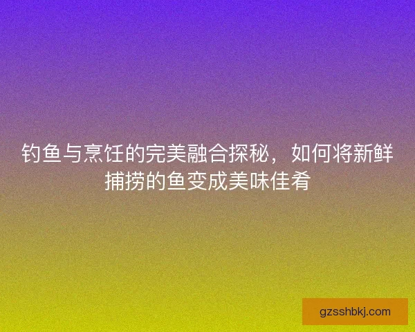 钓鱼与烹饪的完美融合探秘，如何将新鲜捕捞的鱼变成美味佳肴