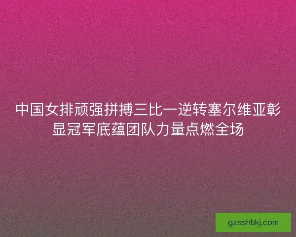 中国女排顽强拼搏三比一逆转塞尔维亚彰显冠军底蕴团队力量点燃全场