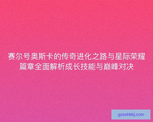 赛尔号奥斯卡的传奇进化之路与星际荣耀篇章全面解析成长技能与巅峰对决