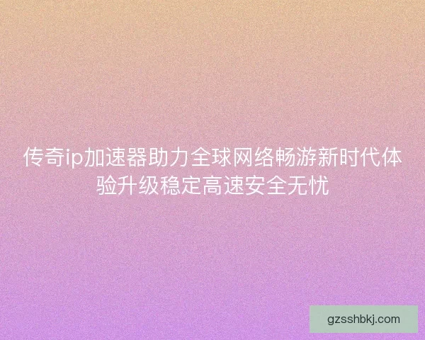 传奇ip加速器助力全球网络畅游新时代体验升级稳定高速安全无忧