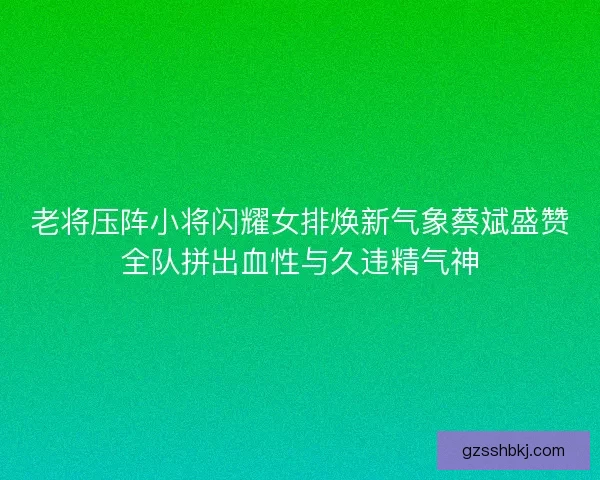 老将压阵小将闪耀女排焕新气象蔡斌盛赞全队拼出血性与久违精气神