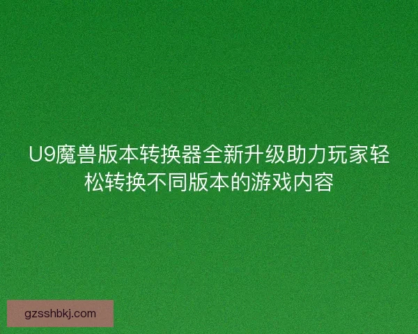 U9魔兽版本转换器全新升级助力玩家轻松转换不同版本的游戏内容