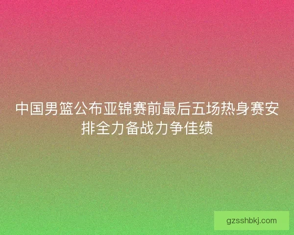 中国男篮公布亚锦赛前最后五场热身赛安排全力备战力争佳绩