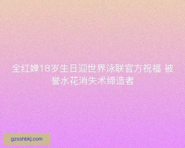 全红婵18岁生日迎世界泳联官方祝福 被誉水花消失术缔造者