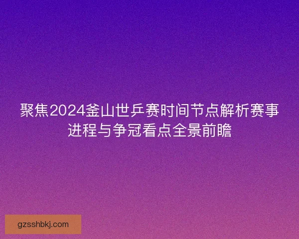 聚焦2024釜山世乒赛时间节点解析赛事进程与争冠看点全景前瞻