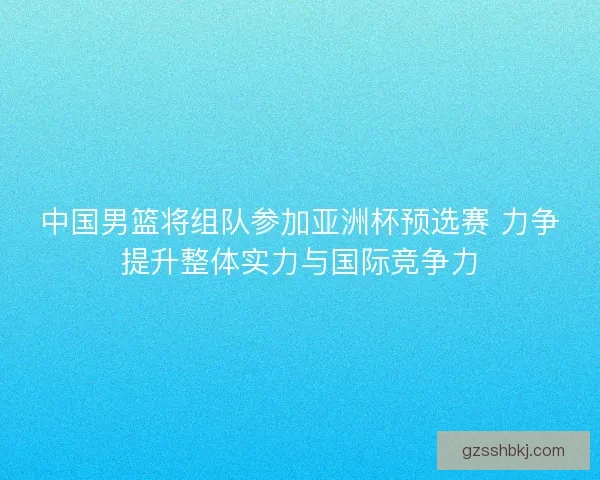 中国男篮将组队参加亚洲杯预选赛 力争提升整体实力与国际竞争力